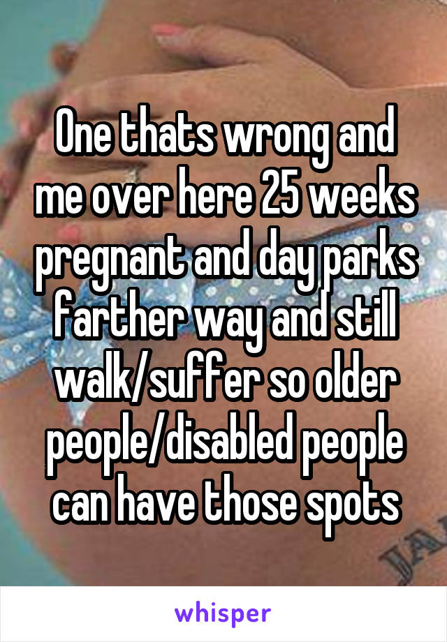 One thats wrong and me over here 25 weeks pregnant and day parks farther way and still walk/suffer so older people/disabled people can have those spots