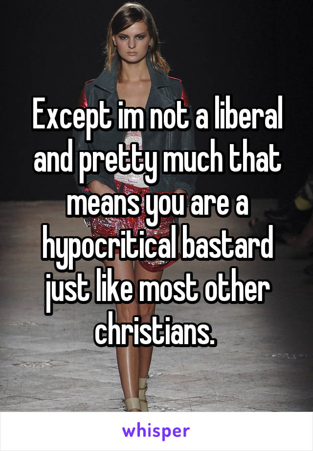 Except im not a liberal and pretty much that means you are a hypocritical bastard just like most other christians. 