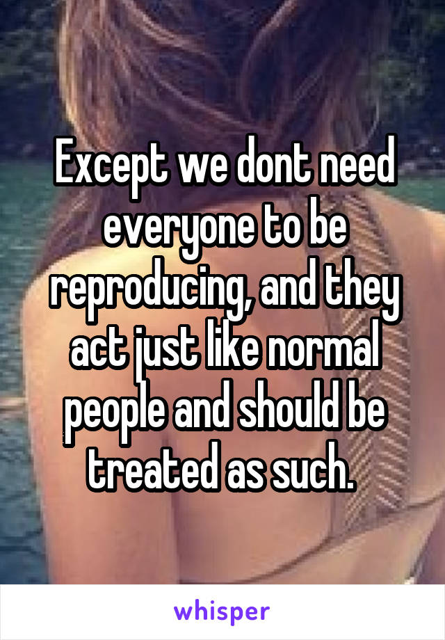 Except we dont need everyone to be reproducing, and they act just like normal people and should be treated as such. 