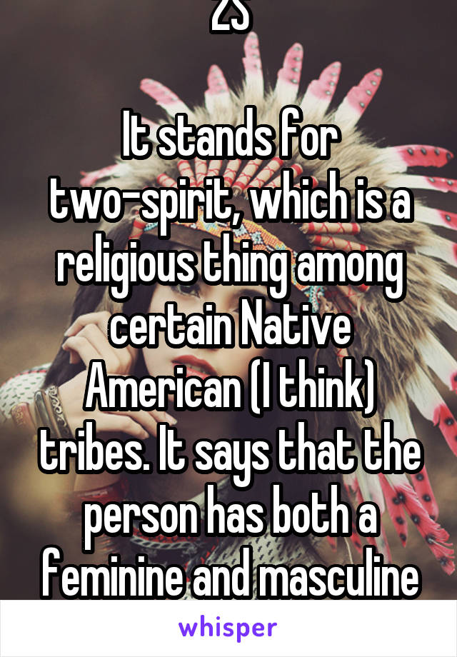 2S

It stands for two-spirit, which is a religious thing among certain Native American (I think) tribes. It says that the person has both a feminine and masculine spirit inside them.