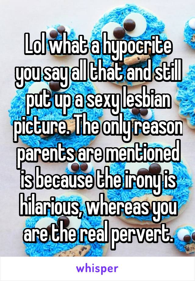 Lol what a hypocrite you say all that and still put up a sexy lesbian picture. The only reason parents are mentioned is because the irony is hilarious, whereas you are the real pervert.