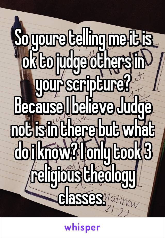 So youre telling me it is ok to judge others in your scripture? Because I believe Judge not is in there but what do i know? I only took 3 religious theology classes. 