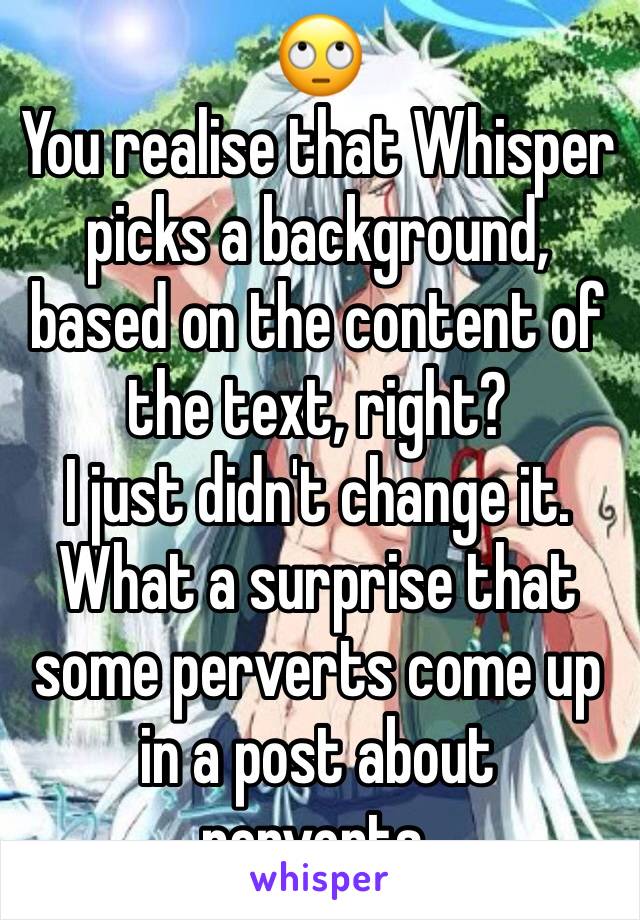 🙄
You realise that Whisper picks a background, based on the content of the text, right?
I just didn't change it.
What a surprise that some perverts come up in a post about perverts.