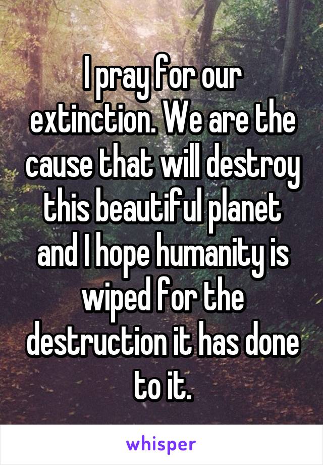 I pray for our extinction. We are the cause that will destroy this beautiful planet and I hope humanity is wiped for the destruction it has done to it.