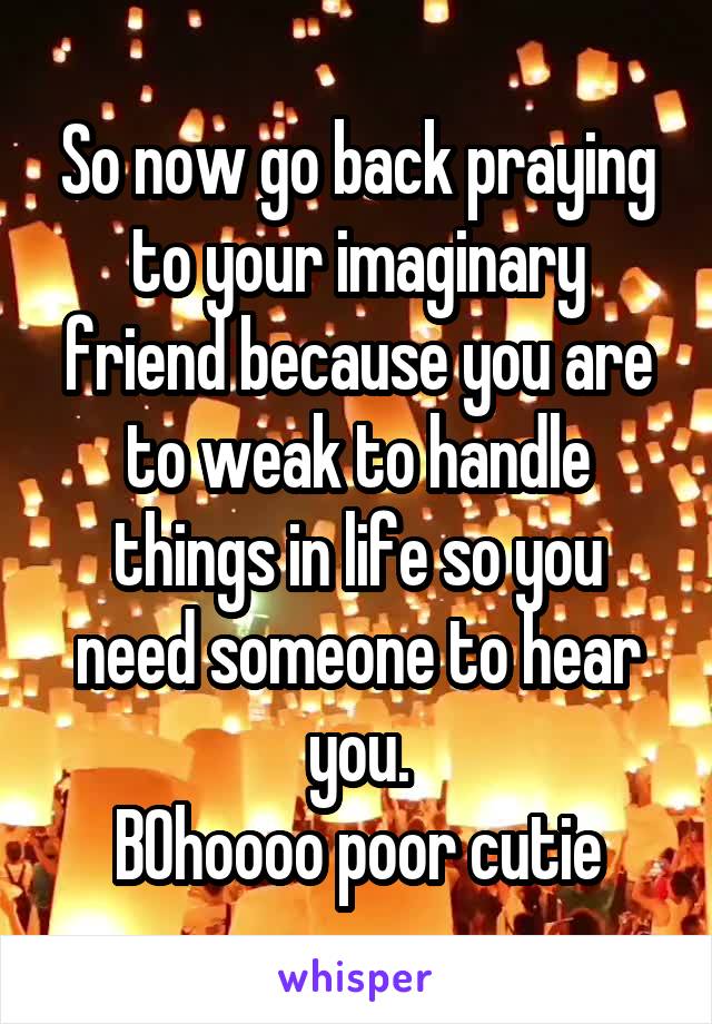 So now go back praying to your imaginary friend because you are to weak to handle things in life so you need someone to hear you.
BOhoooo poor cutie