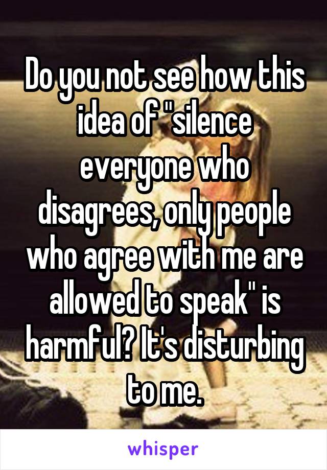 Do you not see how this idea of "silence everyone who disagrees, only people who agree with me are allowed to speak" is harmful? It's disturbing to me.