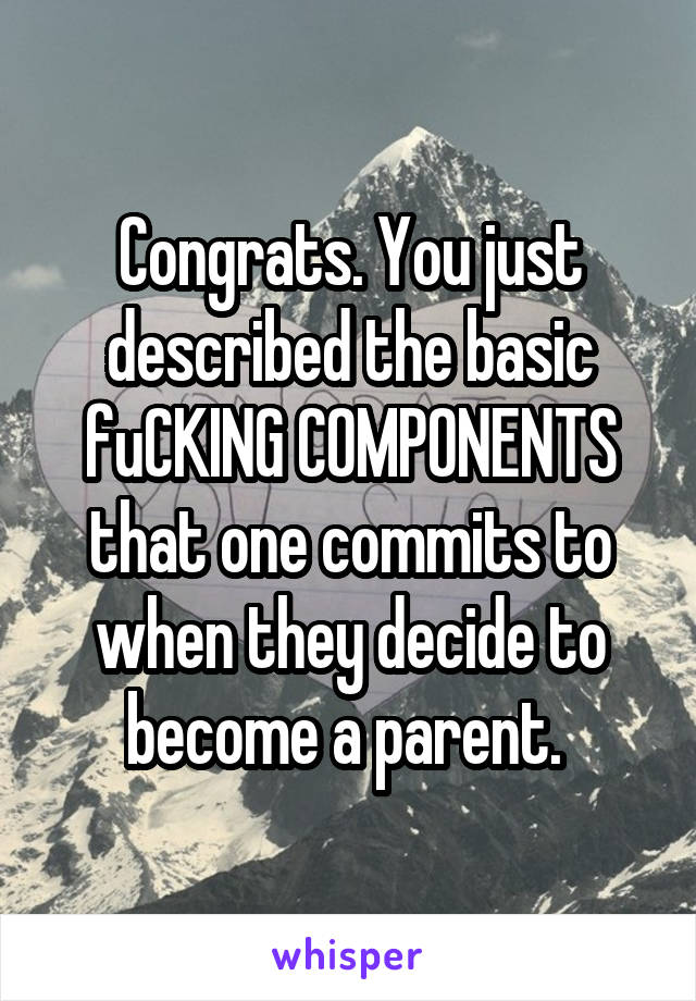 Congrats. You just described the basic fuCKING COMPONENTS that one commits to when they decide to become a parent. 