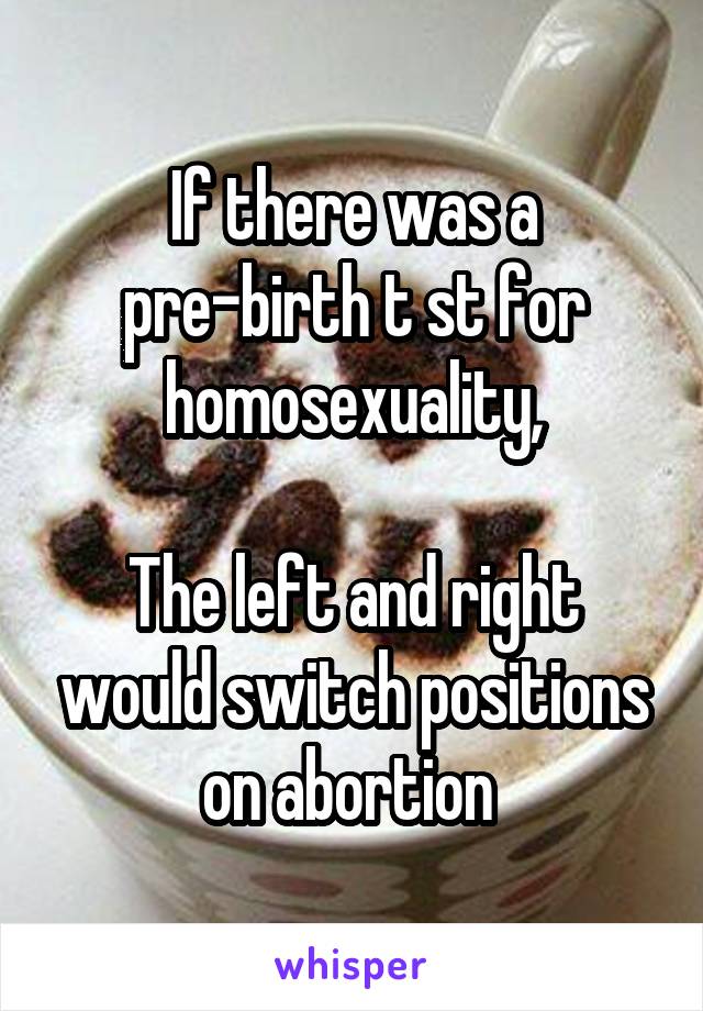 If there was a pre-birth t st for homosexuality,

The left and right would switch positions on abortion 