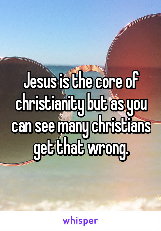 Jesus is the core of christianity but as you can see many christians get that wrong.