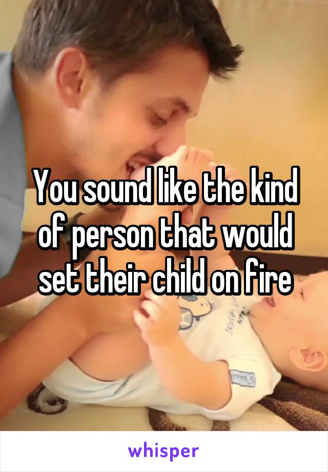 You sound like the kind of person that would set their child on fire