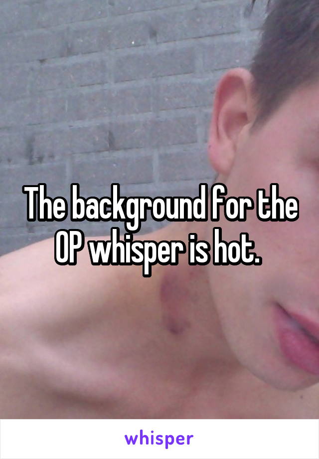 The background for the OP whisper is hot. 