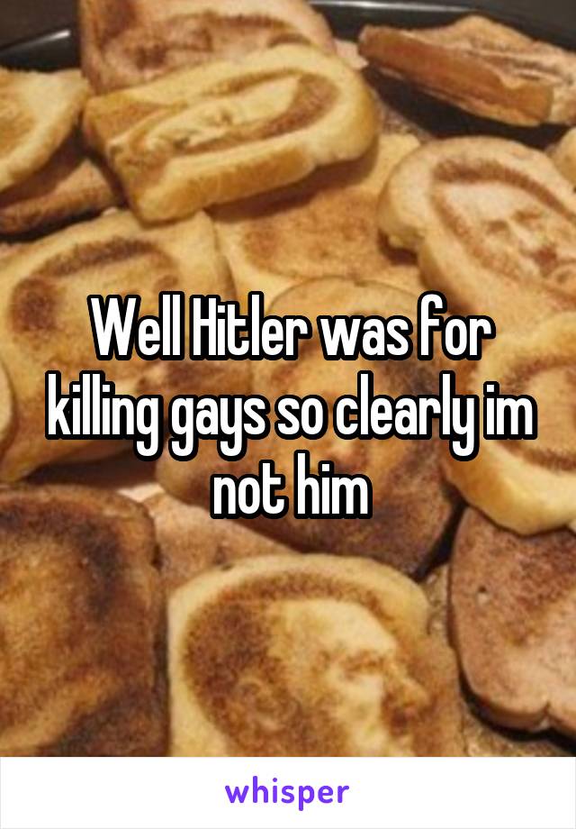 Well Hitler was for killing gays so clearly im not him