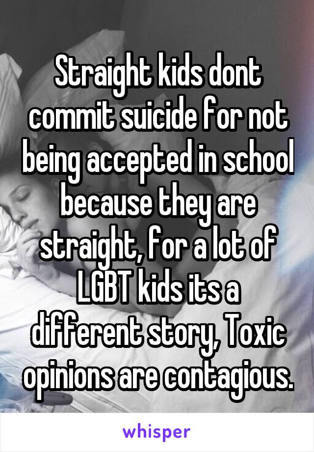 Straight kids dont commit suicide for not being accepted in school because they are straight, for a lot of LGBT kids its a different story, Toxic opinions are contagious.