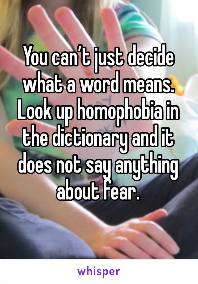 You can’t just decide what a word means. Look up homophobia in the dictionary and it does not say anything about fear. 