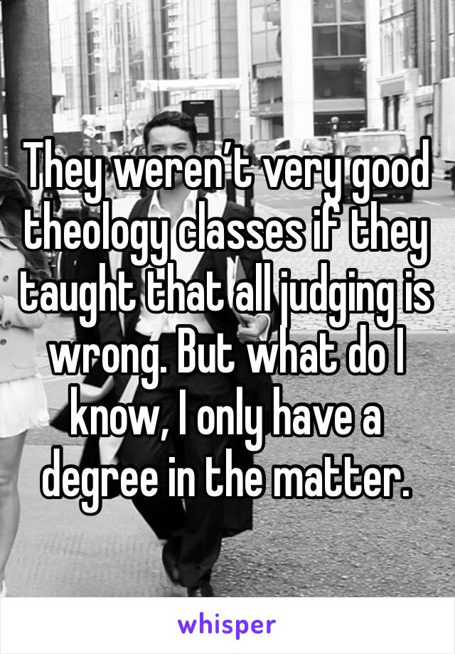 They weren’t very good theology classes if they taught that all judging is wrong. But what do I know, I only have a degree in the matter.