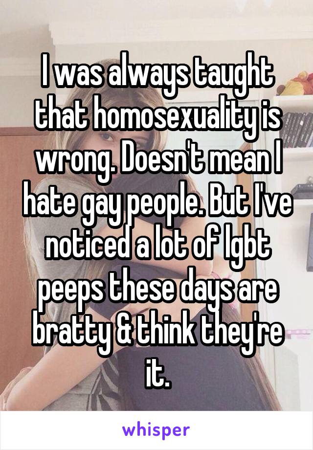 I was always taught that homosexuality is wrong. Doesn't mean I hate gay people. But I've noticed a lot of lgbt peeps these days are bratty & think they're it.