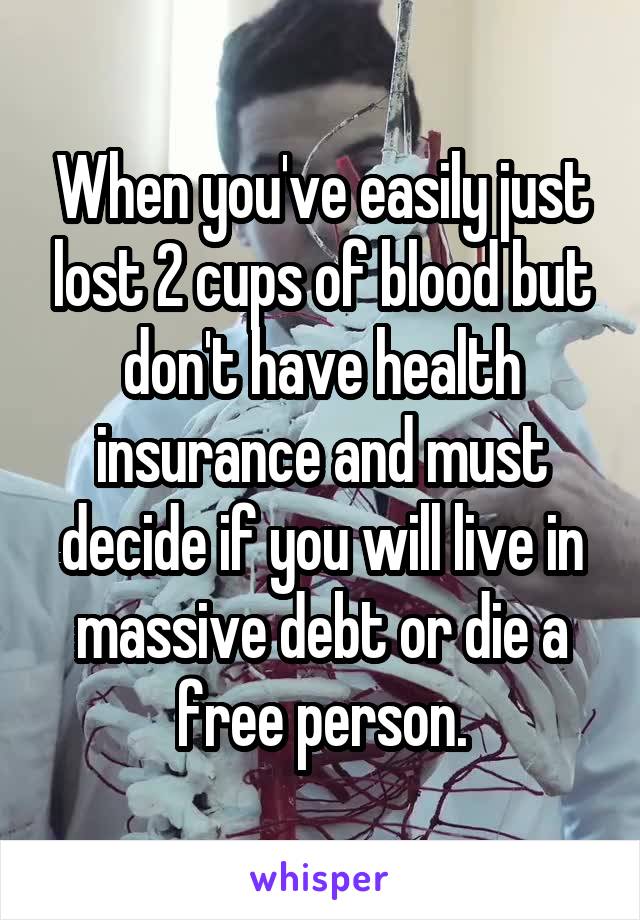 When you've easily just lost 2 cups of blood but don't have health insurance and must decide if you will live in massive debt or die a free person.
