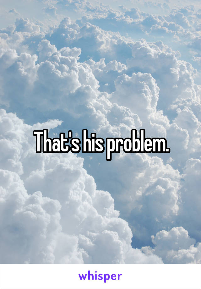 That's his problem.