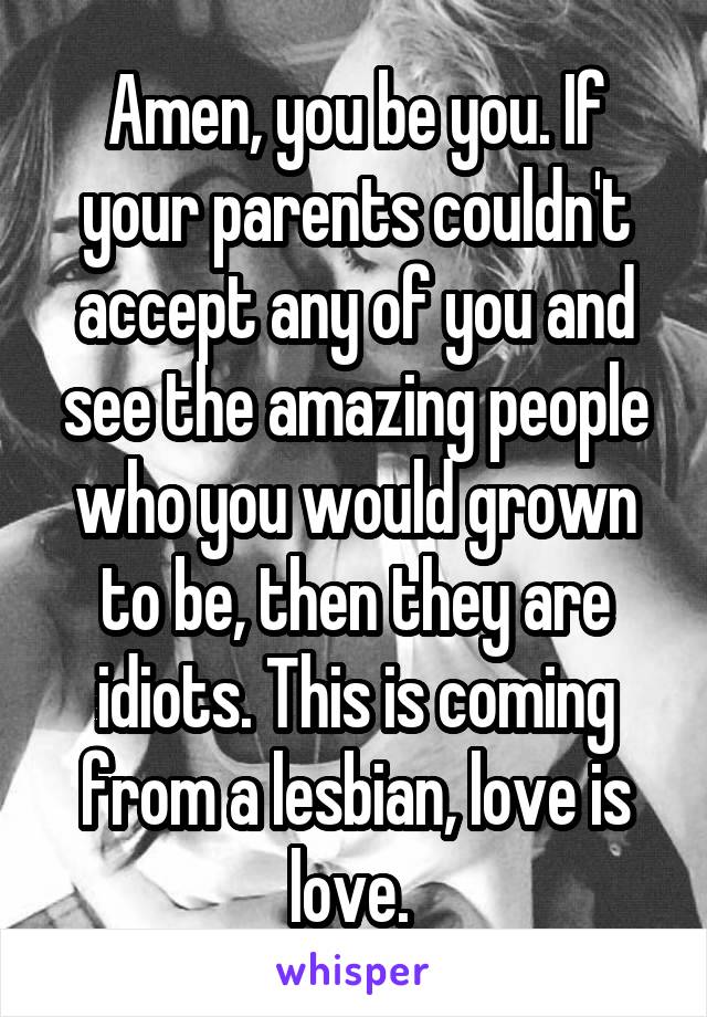 Amen, you be you. If your parents couldn't accept any of you and see the amazing people who you would grown to be, then they are idiots. This is coming from a lesbian, love is love. 