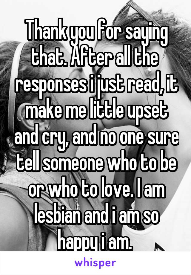 Thank you for saying that. After all the  responses i just read, it make me little upset and cry, and no one sure tell someone who to be or who to love. I am lesbian and i am so happy i am. 