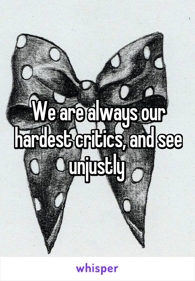 We are always our hardest critics, and see unjustly 