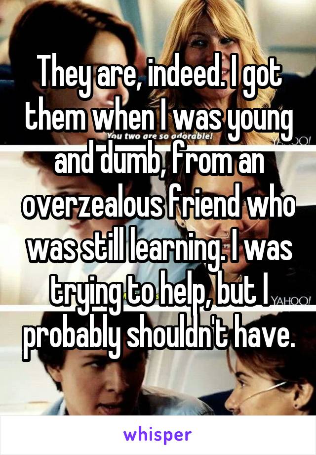 They are, indeed. I got them when I was young and dumb, from an overzealous friend who was still learning. I was trying to help, but I probably shouldn't have. 