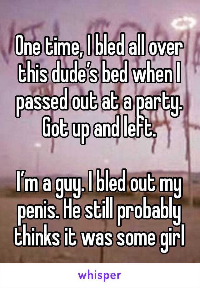 One time, I bled all over this dude’s bed when I passed out at a party. Got up and left.

I’m a guy. I bled out my penis. He still probably thinks it was some girl 