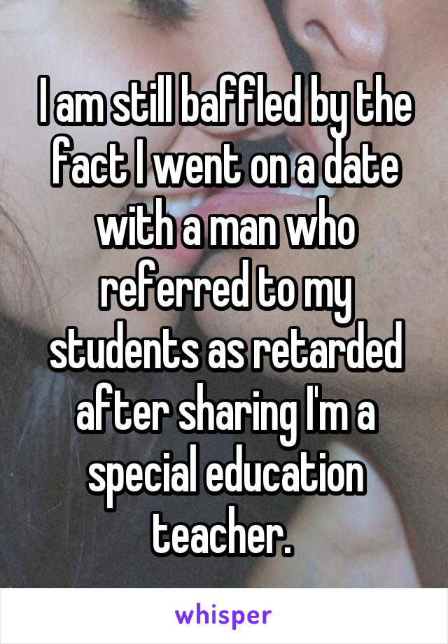 I am still baffled by the fact I went on a date with a man who referred to my students as retarded after sharing I'm a special education teacher. 