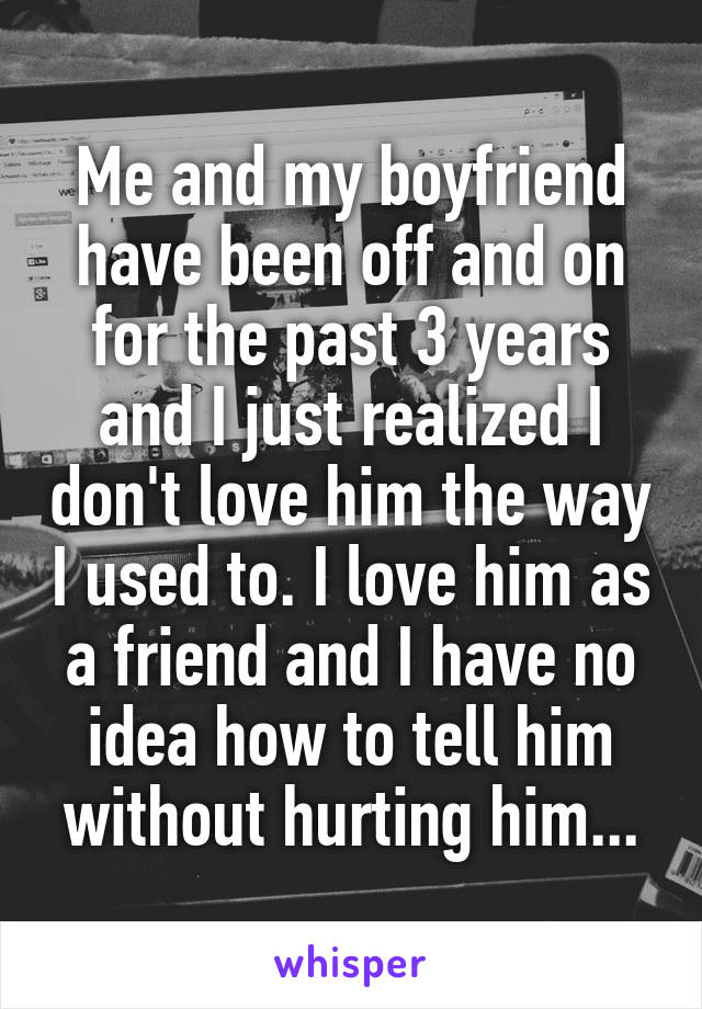 Me and my boyfriend have been off and on for the past 3 years and I just realized I don't love him the way I used to. I love him as a friend and I have no idea how to tell him without hurting him...