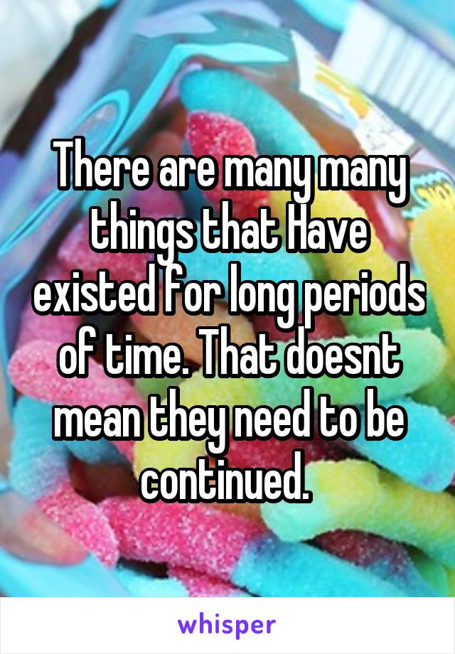 There are many many things that Have existed for long periods of time. That doesnt mean they need to be continued. 