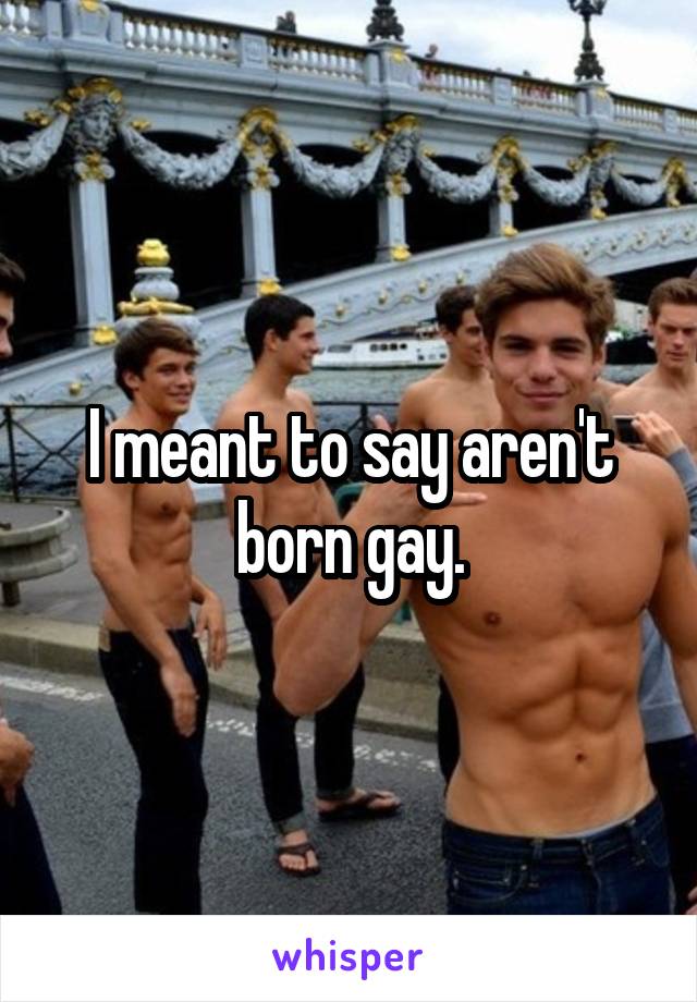 I meant to say aren't born gay.