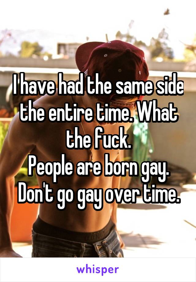 I have had the same side the entire time. What the fuck.
People are born gay. Don't go gay over time.