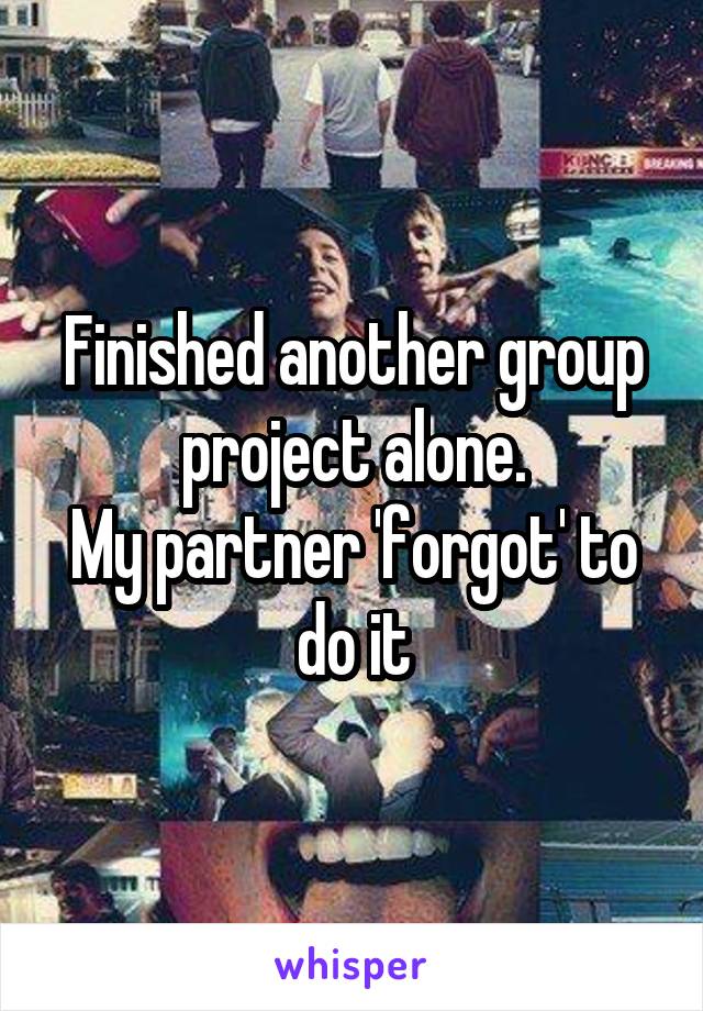 Finished another group project alone.
My partner 'forgot' to do it