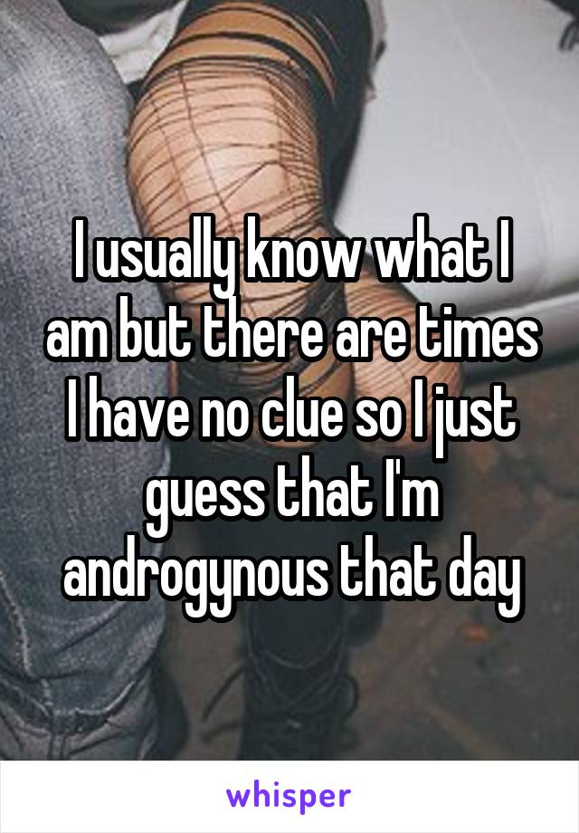 I usually know what I am but there are times I have no clue so I just guess that I'm androgynous that day
