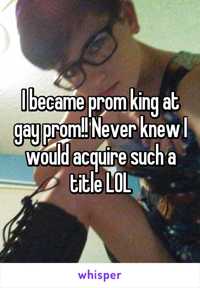 I became prom king at gay prom!! Never knew I would acquire such a title LOL