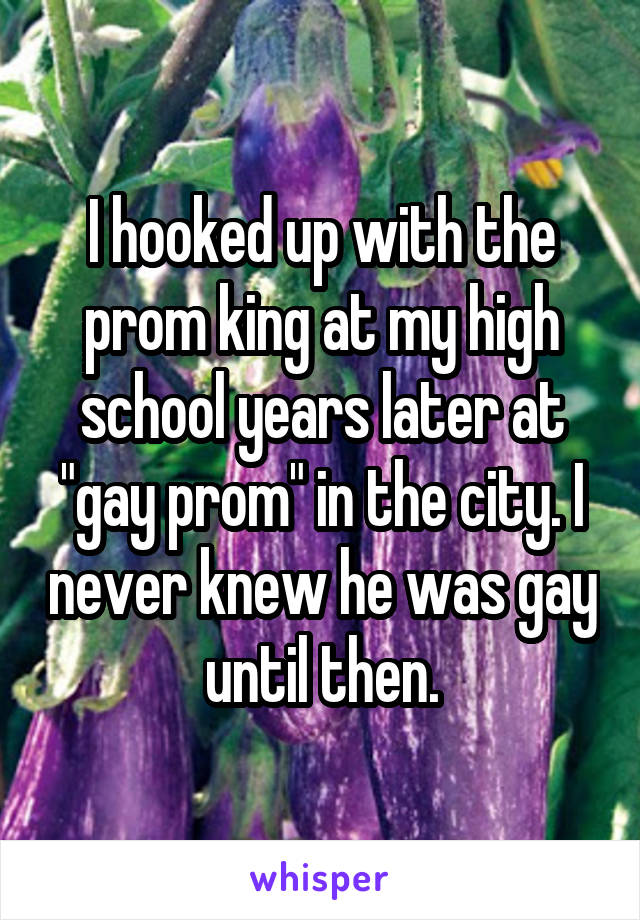 I hooked up with the prom king at my high school years later at "gay prom" in the city. I never knew he was gay until then.