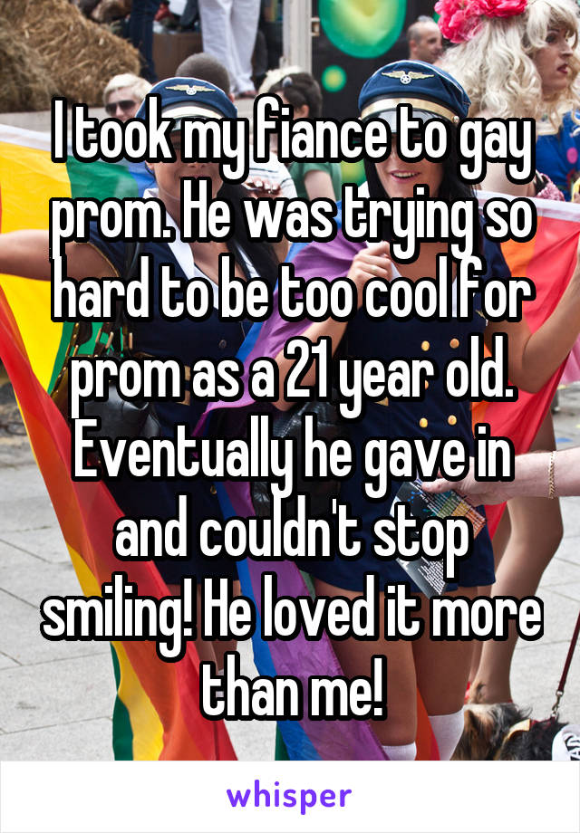 I took my fiance to gay prom. He was trying so hard to be too cool for prom as a 21 year old. Eventually he gave in and couldn't stop smiling! He loved it more than me!
