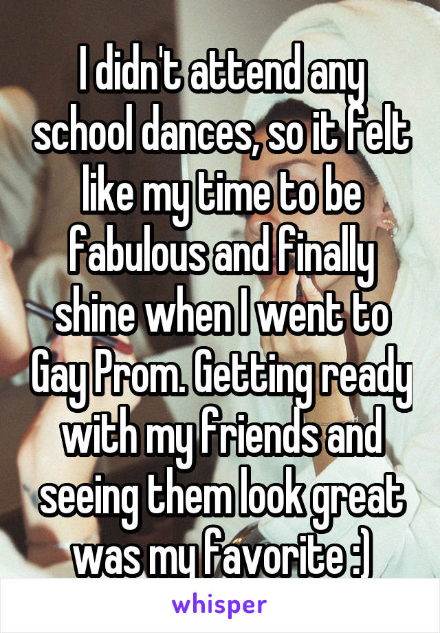 I didn't attend any school dances, so it felt like my time to be fabulous and finally shine when I went to Gay Prom. Getting ready with my friends and seeing them look great was my favorite :)