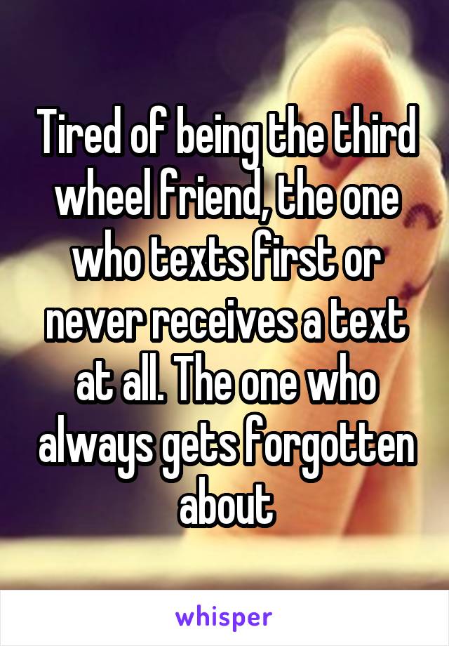 Tired of being the third wheel friend, the one who texts first or never receives a text at all. The one who always gets forgotten about