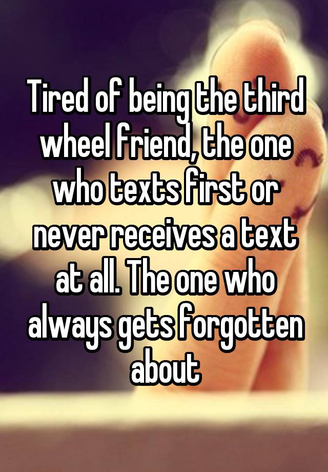 Tired of being the third wheel friend, the one who texts first or never receives a text at all. The one who always gets forgotten about