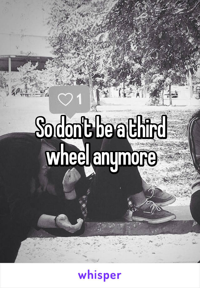 So don't be a third wheel anymore