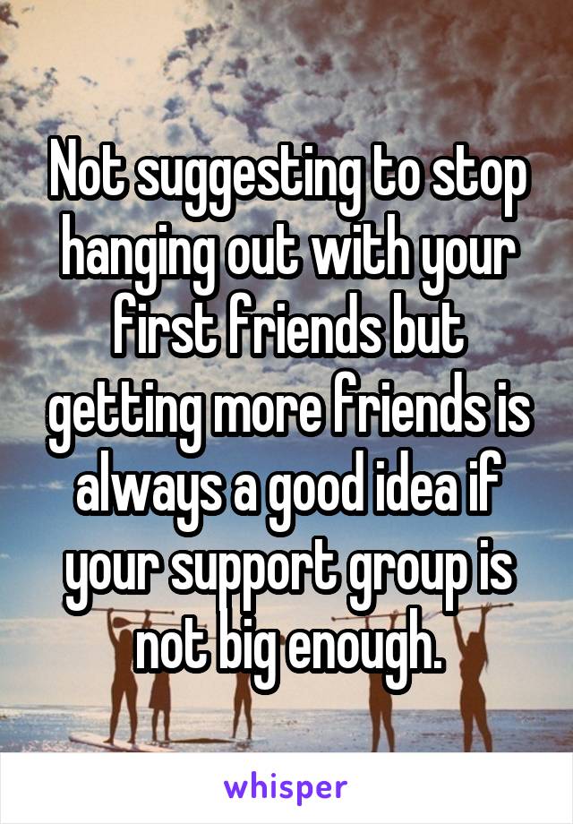 Not suggesting to stop hanging out with your first friends but getting more friends is always a good idea if your support group is not big enough.