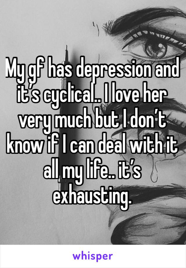 My gf has depression and it’s cyclical.. I love her very much but I don’t know if I can deal with it all my life.. it’s exhausting.
