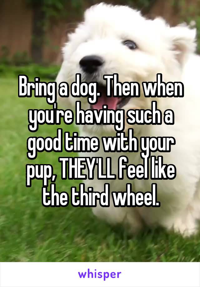 Bring a dog. Then when you're having such a good time with your pup, THEY'LL feel like the third wheel.