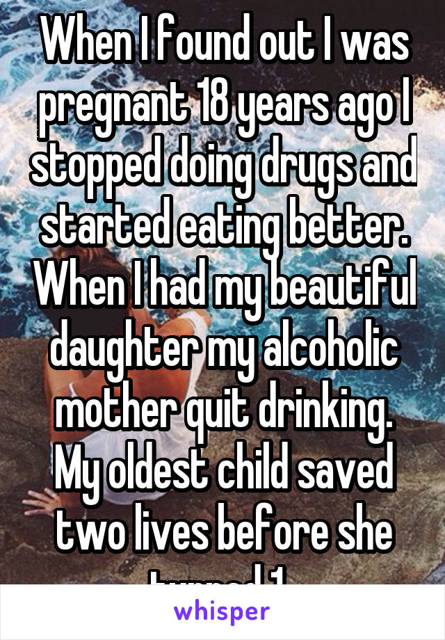 When I found out I was pregnant 18 years ago I stopped doing drugs and started eating better. When I had my beautiful daughter my alcoholic mother quit drinking. My oldest child saved two lives before she turned 1. 