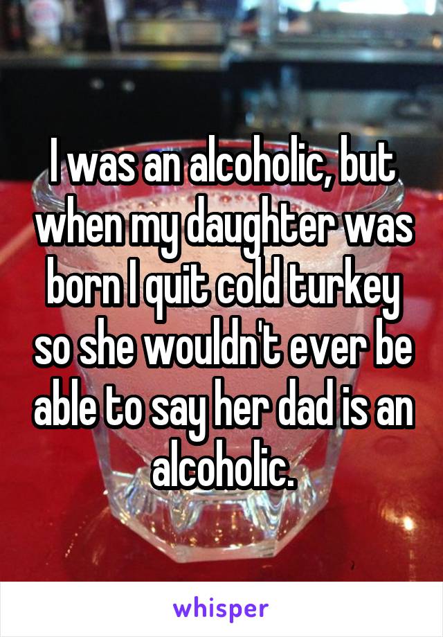 I was an alcoholic, but when my daughter was born I quit cold turkey so she wouldn't ever be able to say her dad is an alcoholic.