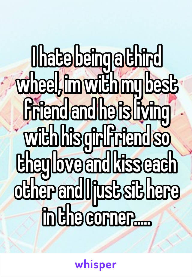 I hate being a third wheel, im with my best friend and he is living with his girlfriend so they love and kiss each other and I just sit here in the corner.....