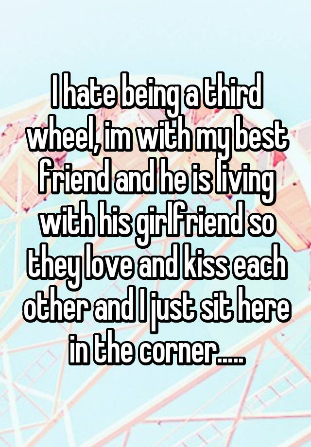 I hate being a third wheel, im with my best friend and he is living with his girlfriend so they love and kiss each other and I just sit here in the corner.....