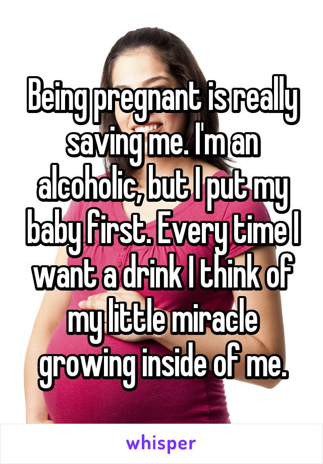 Being pregnant is really saving me. I'm an alcoholic, but I put my baby first. Every time I want a drink I think of my little miracle growing inside of me.