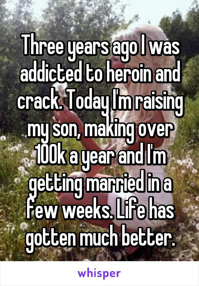 Three years ago I was addicted to heroin and crack. Today I'm raising my son, making over 100k a year and I'm getting married in a few weeks. Life has gotten much better.